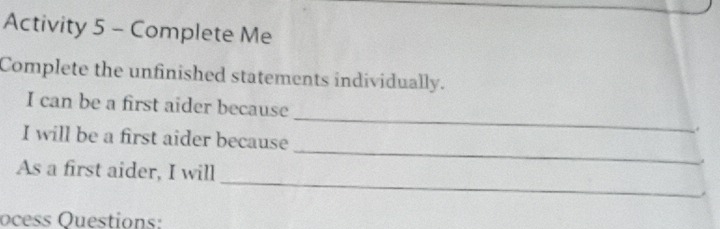 Activity 5 - Complete Me 
Complete the unfinished statements individually. 
_ 
I can be a first aider because 
I will be a first aider because _| 
_ 
As a first aider, I will 
ocess Questions: