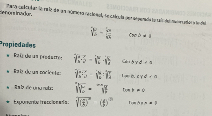 denominador. 
Para calcular la raíz de un número racional, se calcula por separado la raíz del numerador y la del
sqrt[n](frac a)b= sqrt[n](a)/sqrt[n](b)  Conb!= 0
Propiedades 
Raíz de un producto: sqrt[s](frac a)b·  c/d =sqrt[n](frac a)b· sqrt[n](frac c)d Conb Y d!= 0
Raíz de un cociente: sqrt[n](frac a)b: c/d =sqrt[n](frac a)b:sqrt[n](frac c)d Conb, cyd!= 0
Raíz de una raíz: sqrt[m](sqrt [n]frac a)b=sqrt[(m,n)](frac a)b Conb!= 0
Exponente fraccionario: sqrt[n]((frac a)b)^m=( a/b )^( m/n ) Conbyn!= 0