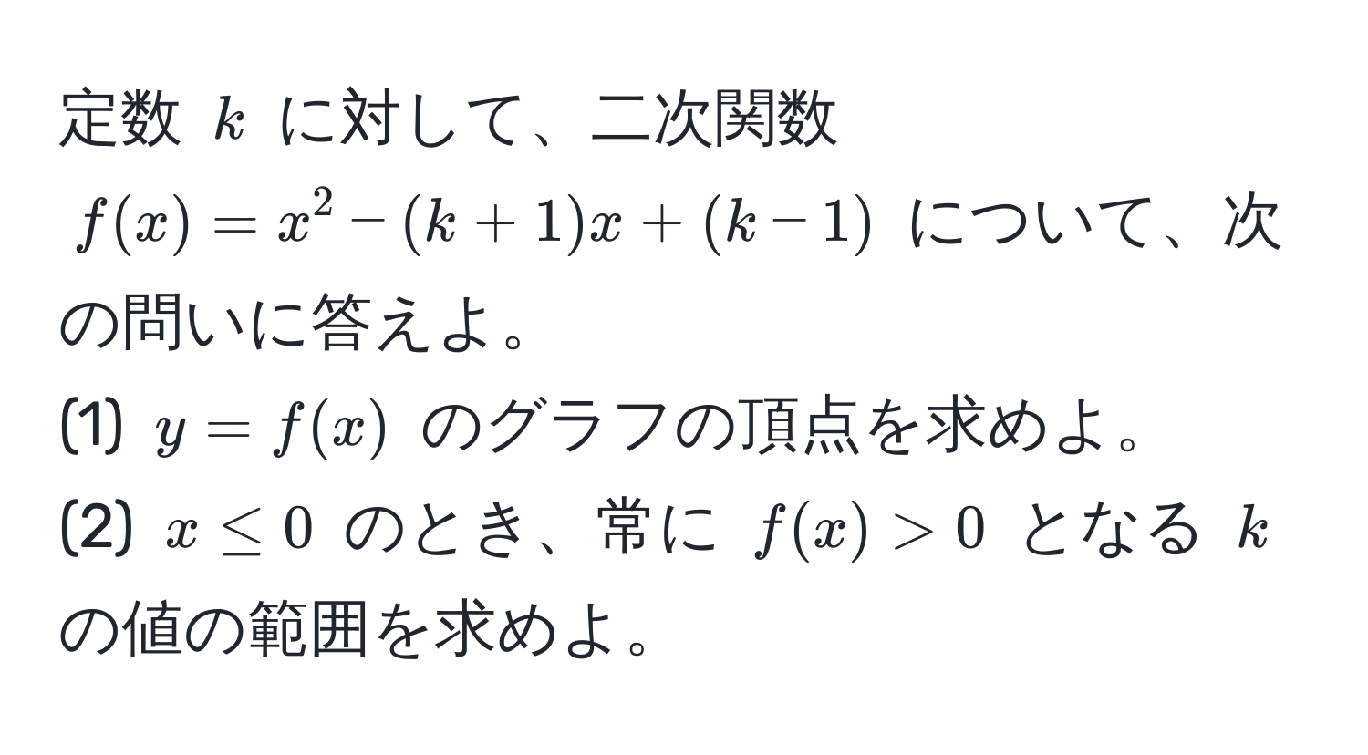 定数 $k$ に対して、二次関数 $f(x) = x^2 - (k + 1)x + (k - 1)$ について、次の問いに答えよ。  
(1) $y = f(x)$ のグラフの頂点を求めよ。  
(2) $x ≤ 0$ のとき、常に $f(x) > 0$ となる $k$ の値の範囲を求めよ。