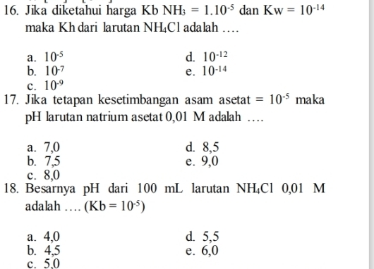 Jika diketahui harga Kb NH_3=1.10^(-5) dan K_W=10^(-14)
maka Kh dari larutan NH_4Cl adalah …
a. 10^(-5) d. 10^(-12)
b. 10^(-7) e. 10^(-14)
c. 10^(-9)
17. Jika tetapan kesetimbangan asam asetat =10^(-5) maka
pH larutan natrium asetat 0,01 M adalah …
a. 7,0 d. 8,5
b. 7,5 e. 9,0
c. 8,0
18. Besarnya pH dari 100 mL larutan NH_4Cl 0,01 M
adalah … (Kb=10^(-5))
a. 4,0 d. 5,5
b. 4,5 e. 6,0
c. 5.0