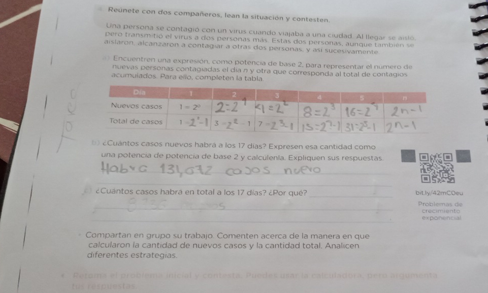 Reúnete con dos compañeros, lean la situación y contesten.
Una persona se contagió con un virus cuando viajaba a una ciudad. Al llegar se aisló.
pero transmitió el virus a dos personas más. Estas dos personas, aunque también se
aislaron, alcanzaron a contagiar a otras dos personas, y así sucesivamente
Encuentren una expresión, como potencia de base 2, para representar el número de
nuevas personas contagiadas el día n y otra que corresponda al total de contagios
acumulados. Para ello, completen la tabla.
Cuántos casos nuevos habrá a los 17 días? Expresen esa cantidad como
una potencia de potencia de base 2 y calculenla. Expliquen sus respuestas.
_
_
¿Cuántos casos habrá en total a los 17 días? ¿Por qué? _bit.ly/42mC0eu
_
Problemas de
crecimiento
_exponencial
Compartan en grupo su trabajo. Comenten acerca de la manera en que
calcularon la cantidad de nuevos casos y la cantidad total. Analicen
diferentes estrategias.
r la  ca l culadora,  p ero argumenta 
u   res pu es tas