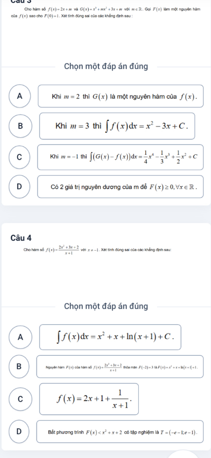 Cho hàm số f(x)=2x+m và G(x)=x^3+mx^2+3x+m với m∈ Z. Gọi F(x) làm một nguyên hàm
của f(x) sao cho F(0)=1. Xét tính đúng sai của các khẳng định sau :
Chọn một đáp án đúng
A Khi m=2 thì G(x) là một nguyên hàm của f(x).
B Khi m=3 thì ∈t f(x)dx=x^2-3x+C.
C Khi m=-1 thì ∈t (G(x)-f(x))dx= 1/4 x^4- 1/3 x^3+ 1/2 x^2+C
D Có 2 giá trị nguyên dương của m đề F(x)≥ 0, forall x∈ R. 
Câu 4
Cho hàm số f(x)= (2x^2+3x+2)/x+1  với x!= -1 Xét tinh đùng sai của các khẳng định sau:
Chọn một đáp án đúng
A ∈t f(x)dx=x^2+x+ln (x+1)+C.
B Nguyên hàm F(x) của hàm số f(x)= (2x^2+3x+2)/x+1  thỏa mãn F(-2)=3ln F(x)=x^2+x+ln |x+1|+1.
C f(x)=2x+1+ 1/x+1 .
D Bắt phương trình F(x) có tập nghiệm là T=(-e-1;e-1).