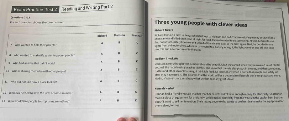 Exam Practice Test 2 Reading and Writing Part 2 
Questions 7-13 
For each question, choose the correct answer. 
Three young people with clever ideas 
rd Turere 
d lives on a farm in Kenya which belongs to his mum and dad. They were losing money because lions 
came and killed their cows at night for food. Richard wanted to do something. At first, he tried to use 
ut unfortunately lions weren't scared of it and came back to the farm again. Next, he decided to use 
from old motorbikes, which he connected to a battery. At night, the lights went on and off. The lions 
is and never returned to the farm. 
son Checketts 
on always thought that beaches should be beautiful, but they aren't when they're covered in old plastic 
s! She hated seeing beaches like this. She knew that there is also plastic in the sea, and that sometimes, 
s and other sea animals might think it is food. So Madison invented a bottle that people can safely eat 
they have used it. She believes that the world will be a better place if people don't use plastic any more. 
on's parents are very happy that she has so many great ideas! 
ah Herbst 
1ah had a friend who said that her that her parents didn't have enough money for electricity. So Hannah 
a piece of equipment for the family, which makes electricity from the waves in the sea for free. But she 
13't want to sell her invention. She's letting anyone who wants to use her idea to make the equipment for 
selves, for free.