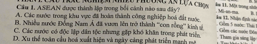 M
: Cáu trác Nghiệm nhiệu thưông Ấn lụa chọn âu 11. Một trong nhữn
Câu 1. ASEAN được thành lập trong bối cảnh nào sau đây?
Mi-an-ma. B.
A. Các nước trong khu vực đã hoàn thành công nghiệp hoá đất nước.
âu 12. Nhận định nào
Gồm 5 nước: Thái 1
B. Nhiều nước Đổng Nam Á đã vươn lên trở thành “con rồng” kinh tế. Gồm các nước Đôn
C. Các nước có độc lập dân tộc nhưng gặp khó khăn trong phát triển. . Tham gia sáng lập
D. Xu thế toàn cầu hoá xuất hiện và ngày càng phát triển manh mã