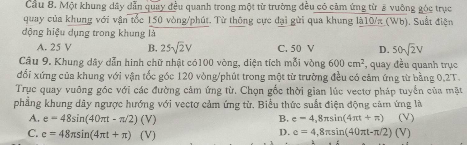 Một khung dây dẫn quay đều quanh trong một từ trường đều có cảm ứng từ § vuông góc trục
quay của khung với vận tốc 150 vòng /phút. Từ thông cực đại gửi qua khung là10/π (Wb). Suất điện
động hiệu dụng trong khung là
A. 25 V B. 25sqrt(2)V C. 50 V D. 50sqrt(2)V
Câu 9. Khung dây dẫn hình chữ nhật có100 vòng, diện tích mỗi vòng 600cm^2 , quay đều quanh trục
đối xứng của khung với vận tốc góc 120 vòng /phút trong một từ trường đều có cảm ứng từ bằng 0,2T.
Trục quay vuông góc với các đường cảm ứng từ. Chọn gốc thời gian lúc vectơ pháp tuyến của mặt
phẳng khung dây ngược hướng với vectơ cảm ứng từ. Biểu thức suất điện động cảm ứng là
A. e=48sin (40π t-π /2) (V) B. e=4,8π sin (4π t+π ) (V)
D. e=4,8π sin (40π t-π /2)
C. e=48π sin (4π t+π ) (V) (V)