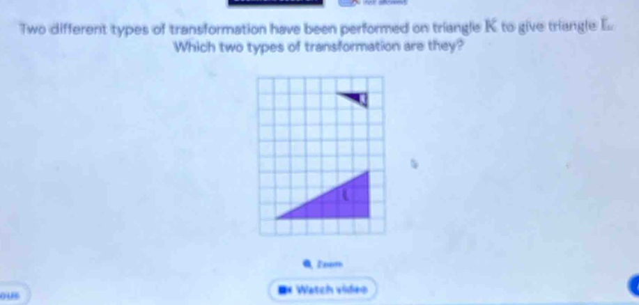 Two different types of transformation have been performed on triangle K to give triangle _ f_w
Which two types of transformation are they? 
ous =* Watch vídeo