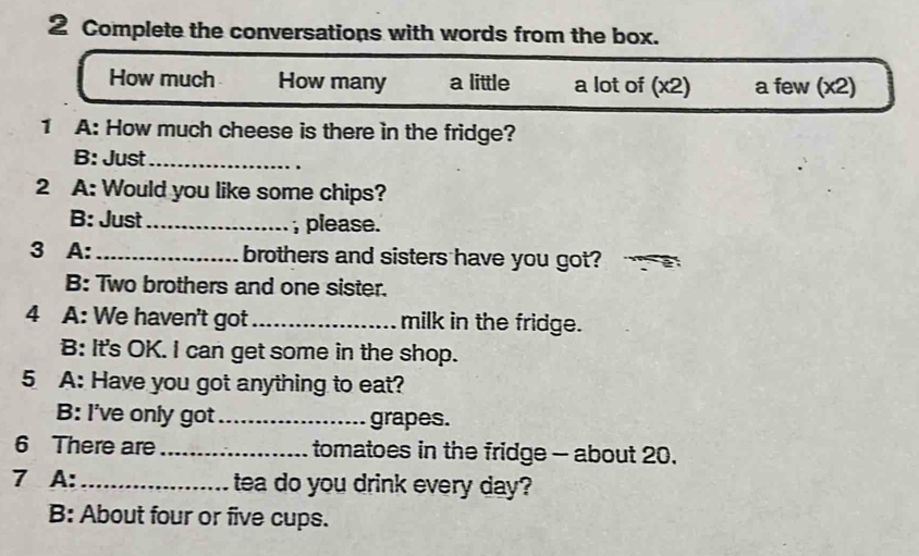 Complete the conversations with words from the box.
How much How many a little a lot of (x2) a few (x2)
1 A: How much cheese is there in the fridge?
B: Just_
2 A: Would you like some chips?
B: Just_ , please.
3 A: _brothers and sisters have you got?
B: Two brothers and one sister.
4 A: We haven't got_ milk in the fridge.
B: It's OK. I can get some in the shop.
5 A: Have you got anything to eat?
B: I've only got_ grapes.
6 There are _tomatoes in the fridge - about 20.
7 A: _tea do you drink every day?
B: About four or five cups.