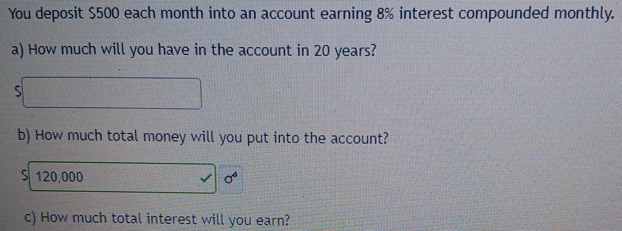 You deposit $500 each month into an account earning 8% interest compounded monthly. 
a) How much will you have in the account in 20 years?
$
b) How much total money will you put into the account?
$120,000 sigma^4
c) How much total interest will you earn?