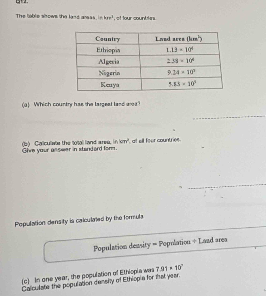 The table shows the land areas, in km^2 , of four countries.
(a) Which country has the largest land area?
_
(b) Calculate the total land area, in km^2 , of all four countries.
Give your answer in standard form.
_
__
Population density is calculated by the formula
Population density =P opulation ÷ Land area
(c) In one year, the population of Ethiopia was 7.91* 10^7
Calculate the population density of Ethiopia for that year.