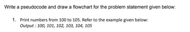 Write a pseudocode and draw a flowchart for the problem statement given below: 
1. Print numbers from 100 to 105. Refer to the example given below: 
Output : 100, 101, 102, 103, 104, 105