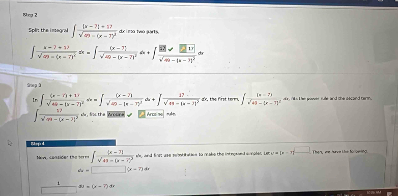 Split the integral ∈t frac (x-7)+17sqrt(49-(x-7)^2) dx into two parts.
∈t frac x-7+17sqrt(49-(x-7)^2)dx=∈t frac (x-7)sqrt(49-(x-7)^2)dx+∈t frac |17|sqrt(49-(x-7)^2)dx
Step 3
In ∈t frac (x-7)+17sqrt(49-(x-7)^2) dx=∈t frac (x-7)sqrt(49-(x-7)^2)dx+∈t frac 17sqrt(49-(x-7)^2)dx , the first term, ∈t frac (x-7)sqrt(49-(x-7)^2)dx , fits the power rule and the second term,
∈t frac 17sqrt(49-(x-7)^2)dx , fits the Arcsine Arcsine rule.
Step 4
Now, consider the term ∈t frac (x-7)sqrt(49-(x-7)^2)dx , and first use substitution to make the integrand simpler. Let u=(x-7)^□ ,Ther , we have the following
du=□ (x-7)dx
1
du=(x-7)dx