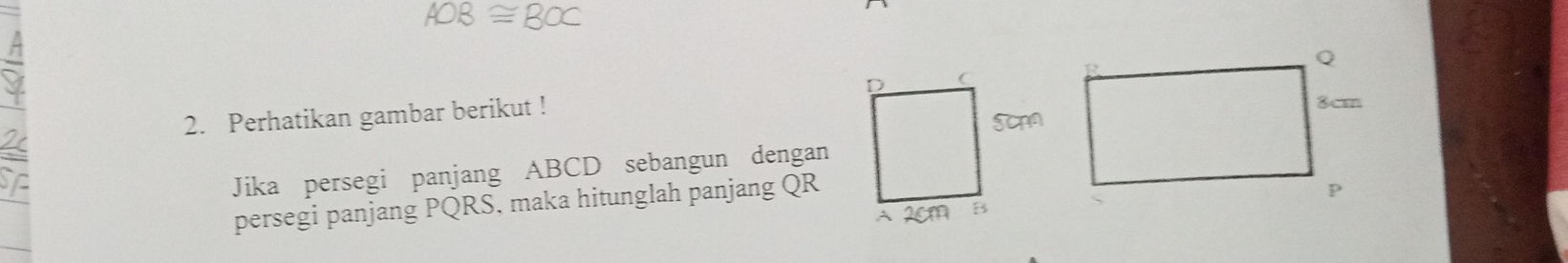 AOB≌ BOC
2. Perhatikan gambar berikut ! 
Jika persegi panjang ABCD sebangun dengan 
persegi panjang PQRS, maka hitunglah panjang QR