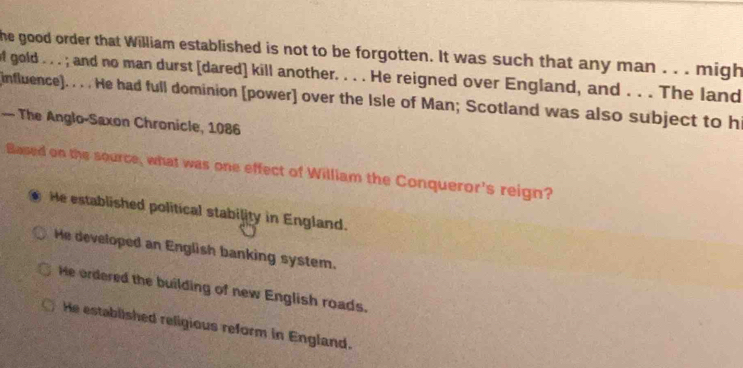 he good order that William established is not to be forgotten. It was such that any man . . . migh
of gold . . . ; and no man durst [dared] kill another. . . . He reigned over England, and . . . The land
influence). . . . He had full dominion [power] over the Isle of Man; Scotland was also subject to h
— The Anglo-Saxon Chronicle, 1086
Based on the source, what was one effect of William the Conqueror's reign?
. He established political stability in England.
He developed an English banking system.
He ordered the building of new English roads.
He established religious reform in England.