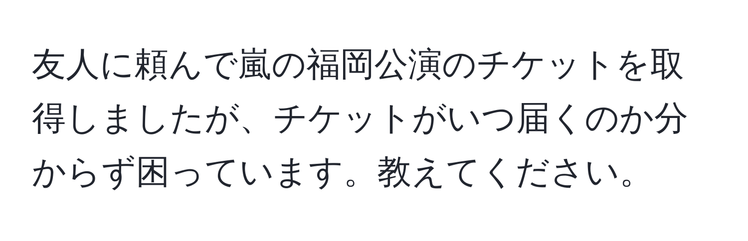 友人に頼んで嵐の福岡公演のチケットを取得しましたが、チケットがいつ届くのか分からず困っています。教えてください。