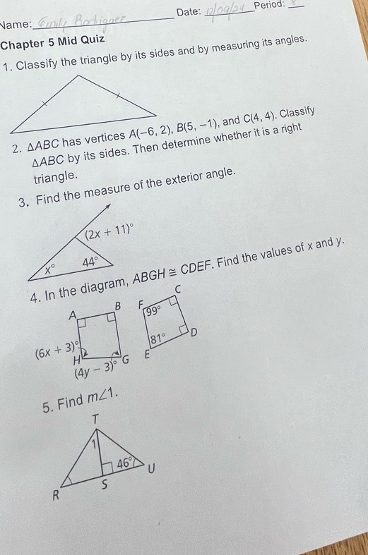 Date: _Period:_
Name:
_
Chapter 5 Mid Quiz
1. Classify the triangle by its sides and by measuring its angles.
2. △ ABC has vertices , and C(4,4). Classify
△ ABC by its sides. Then determine whether it is a right
triangle.
3. Find the measure of the exterior angle.
4. In the diagram, ABGH≌ CDEF Find the values of x and y.
5. Find m∠ 1.