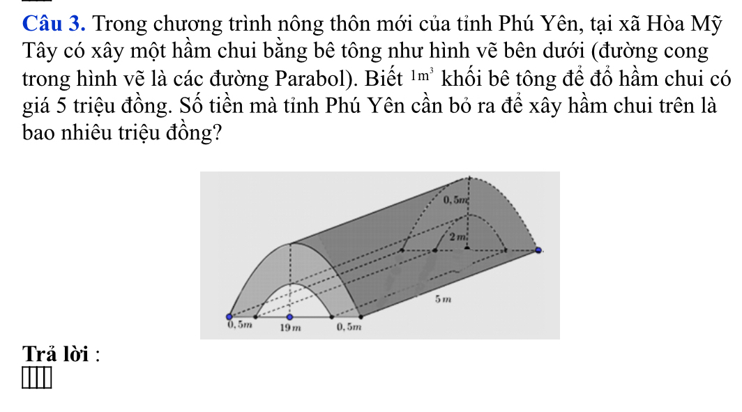 Trong chương trình nông thôn mới của tỉnh Phú Yên, tại xã Hòa Mỹ 
Tây có xây một hầm chui bằng bê tông như hình vẽ bên dưới (đường cong 
trong hình vẽ là các đường Parabol). Biết 1m^3 khối bê tông để đổ hầm chui có 
giá 5 triệu đồng. Số tiền mà tỉnh Phú Yên cần bỏ ra để xây hầm chui trên là 
bao nhiêu triệu đồng? 
Trả lời :