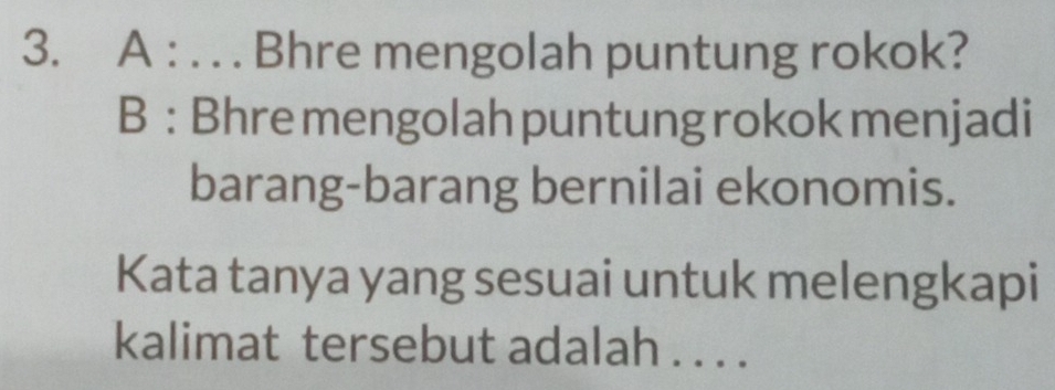 A : . . . Bhre mengolah puntung rokok? 
B : Bhre mengolah puntung rokok menjadi 
barang-barang bernilai ekonomis. 
Kata tanya yang sesuai untuk melengkapi 
kalimat tersebut adalah . . . .