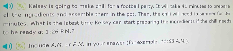 )) Kelsey is going to make chili for a football party. It will take 41 minutes to prepare 
all the ingredients and assemble them in the pot. Then, the chili will need to simmer for 36
minutes. What is the latest time Kelsey can start preparing the ingredients if the chili needs 
to be ready at 1:26 P. M . ? 
Include A.M. or P.M. in your answer (for example, 11:58 A. M. ) .