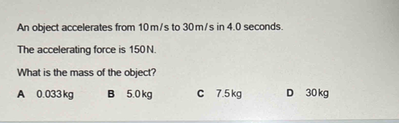 An object accelerates from 10 m/s to 30 m/s in 4.0 seconds.
The accelerating force is 150N.
What is the mass of the object?
A 0.033 kg B 5.0 kg C 7.5 kg D 30 kg