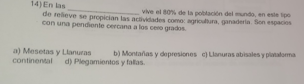 14)En las
_
vive el 80% de la población del mundo, en este tipo
de relieve se propicían las actividades como: agricultura, ganadería. Son espacios
con una pendiente cercana a los cero grados.
a) Mesetas y Llanuras b) Montañas y depresiones c) Llanuras abisales y plataforma
continental d) Plegamientos y fallas.