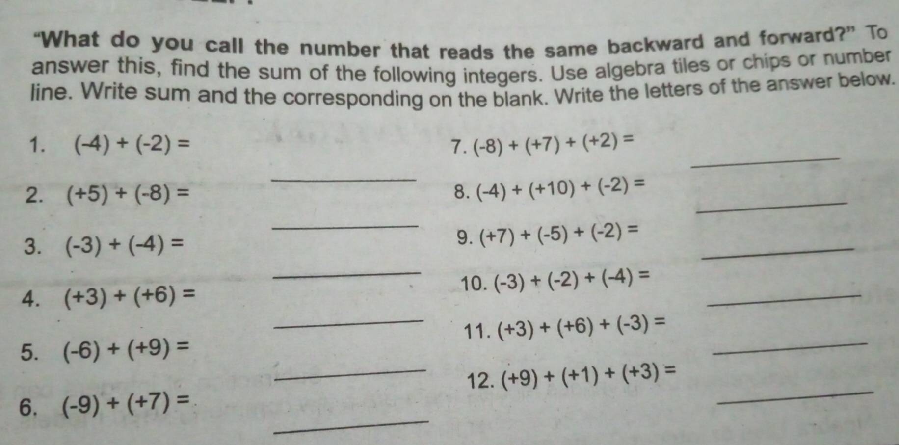 “What do you call the number that reads the same backward and forward?” To 
answer this, find the sum of the following integers. Use algebra tiles or chips or number 
line. Write sum and the corresponding on the blank. Write the letters of the answer below. 
_ 
1. (-4)+(-2)= 7. (-8)+(+7)+(+2)=
_ 
2. (+5)+(-8)= 8. (-4)+(+10)+(-2)= _ 
_ 
3. (-3)+(-4)=
_ 
9. (+7)+(-5)+(-2)=
_ 
10. (-3)+(-2)+(-4)=
4. (+3)+(+6)=
_ 
_ 
_11. (+3)+(+6)+(-3)=
5. (-6)+(+9)=
_ 
_12. (+9)+(+1)+(+3)=
_ 
6. (-9)+(+7)=