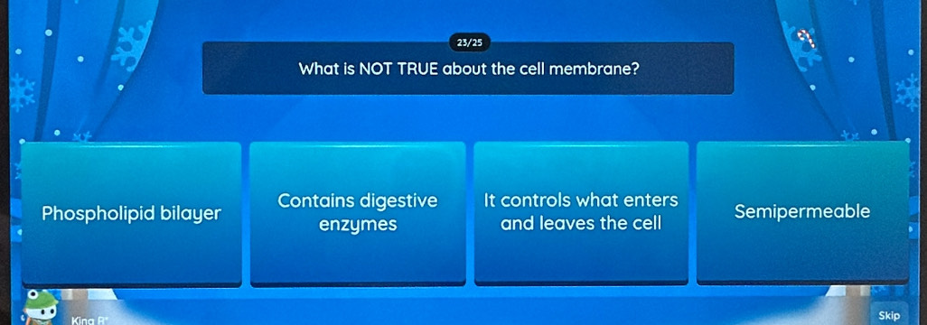 23/25
What is NOT TRUE about the cell membrane?
Phospholipid bilayer Contains digestive It controls what enters Semipermeable
enzymes and leaves the cell
Kina 
Skip