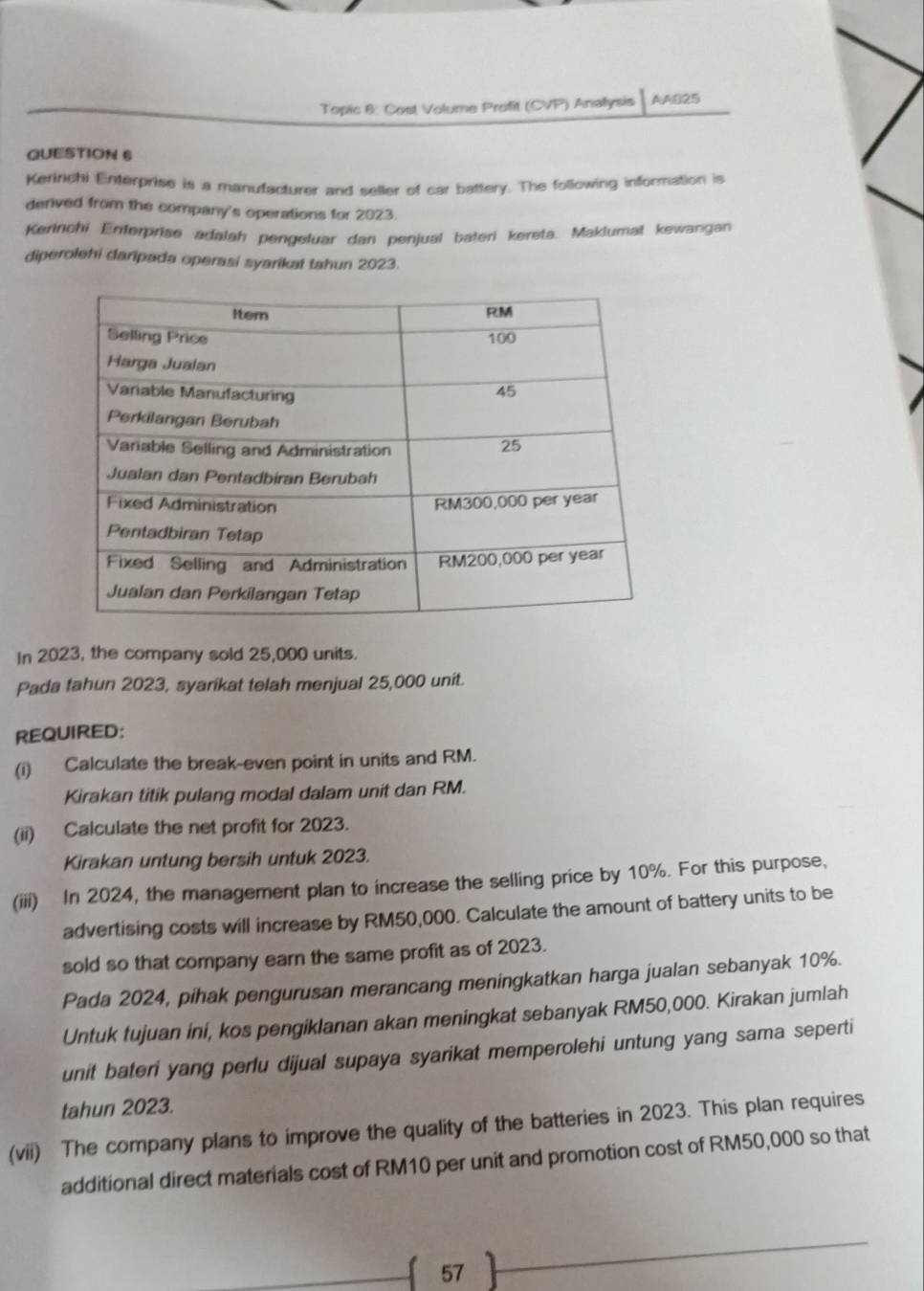 Topic 6: Cost Volume Profit (CVP) Anallysis AA025 
QUESTION 6 
Keririchi Enterprise is a manufacturer and seller of car battery. The following information is 
derived from the company's operations for 2023. 
Kerinchi Enterprise adalah pengeluar dan penjual bateri kereta. Maklumat kewangan 
diperolehi daripada operasi syarikat tahun 2023. 
In 2023, the company sold 25,000 units. 
Pada tahun 2023, syarikat telah menjual 25,000 unit. 
REQUIRED: 
(i) Calculate the break-even point in units and RM. 
Kirakan titik pulang modal dalam unit dan RM. 
(ii) Calculate the net profit for 2023. 
Kirakan untung bersih untuk 2023. 
(iii) In 2024, the management plan to increase the selling price by 10%. For this purpose, 
advertising costs will increase by RM50,000. Calculate the amount of battery units to be 
sold so that company earn the same profit as of 2023. 
Pada 2024, pihak pengurusan merancang meningkatkan harga jualan sebanyak 10%. 
Untuk tujuan ini, kos pengiklanan akan meningkat sebanyak RM50,000. Kirakan jumlah 
unit bateri yang perlu dijual supaya syarikat memperolehi untung yang sama seperti 
tahun 2023. 
(vii) The company plans to improve the quality of the batteries in 2023. This plan requires 
additional direct materials cost of RM10 per unit and promotion cost of RM50,000 so that 
57