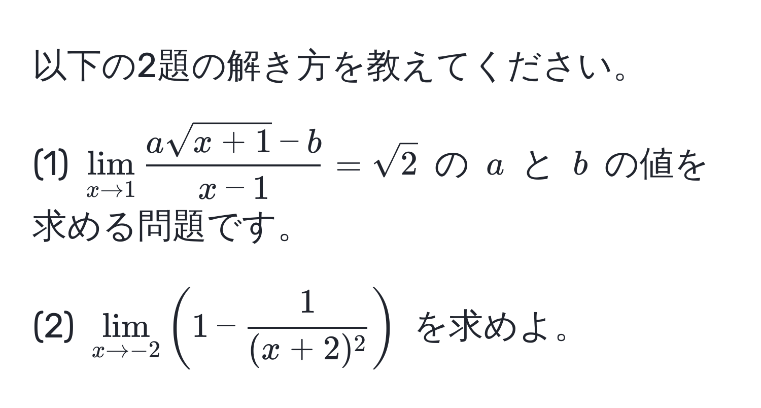 以下の2題の解き方を教えてください。

(1) $lim_x to 1  (asqrt(x+1) - b)/x-1  = sqrt(2)$ の $a$ と $b$ の値を求める問題です。

(2) $lim_x to -2 ( 1 -  1/(x+2)^2  )$ を求めよ。