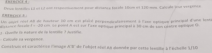 ： 
Deux lentilles L1 et L2 ont respectivement pour distance focale 10cm et 120 mm. Calcule leur vergence. 
EXERCICE 5 
Un objet réel AB de hauteur 10 cm est placé perpendiculairement à l'axe optique principal d'une lenti 
distance focale f=-20cm. Le point A est sur l'axe optique principal à 30 cm de son centre optique O. 
1- Quelle la nature de la lentille ? Justifie. 
- Calcule sa vergence. 
Construis et caractérise l'image A'B' de l'objet réel AB donnée par cette lentille à l'échelle 1/10