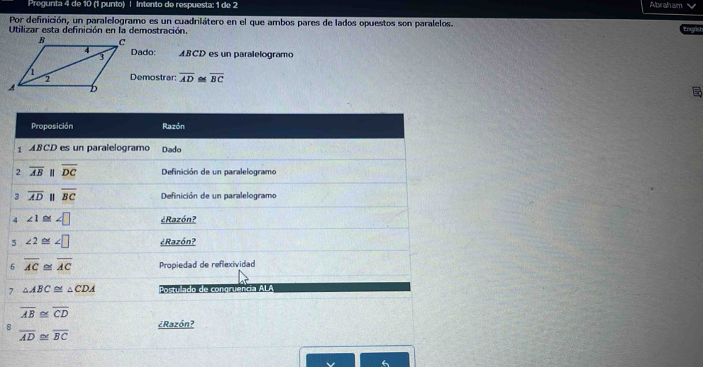 Pregunta 4 de 10 (1 punto) | Intento de respuesta: 1 de 2 Abraham 
Por definición, un paralelogramo es un cuadrilátero en el que ambos pares de lados opuestos son paralelos. 
Utilizar esta definición en la demostración. 
Dado: ABCD es un paralelogramo 
Demostrar: overline AD≌ overline BC

Proposición Razón 
1 ABCD es un paralelogramo Dado 
2 overline AB 1 overline DC Definición de un paralelogramo 
3 overline AD overline BC Definición de un paralelogramo 
4 ∠ 1≌ ∠ □ ¿Razón? 
5 ∠ 2≌ ∠ □
¿Razón? 
6 overline AC≌ overline AC
Propiedad de reflexividad 
7 △ ABC≌ △ CDA Postulado de congruencia ALA
overline AB≌ overline CD
8 
¿Razón?
overline AD≌ overline BC <