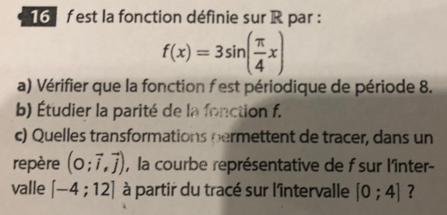 est la fonction définie sur R par :
f(x)=3sin ( π /4 x)
a) Vérifier que la fonction f est périodique de période 8. 
b) Étudier la parité de la fonction f. 
c) Quelles transformations permettent de tracer, dans un 
repère (0;vector i,vector j) , la courbe représentative de f sur l'inter- 
valle [-4;12] à partir du tracé sur l'întervalle [0;4] ?