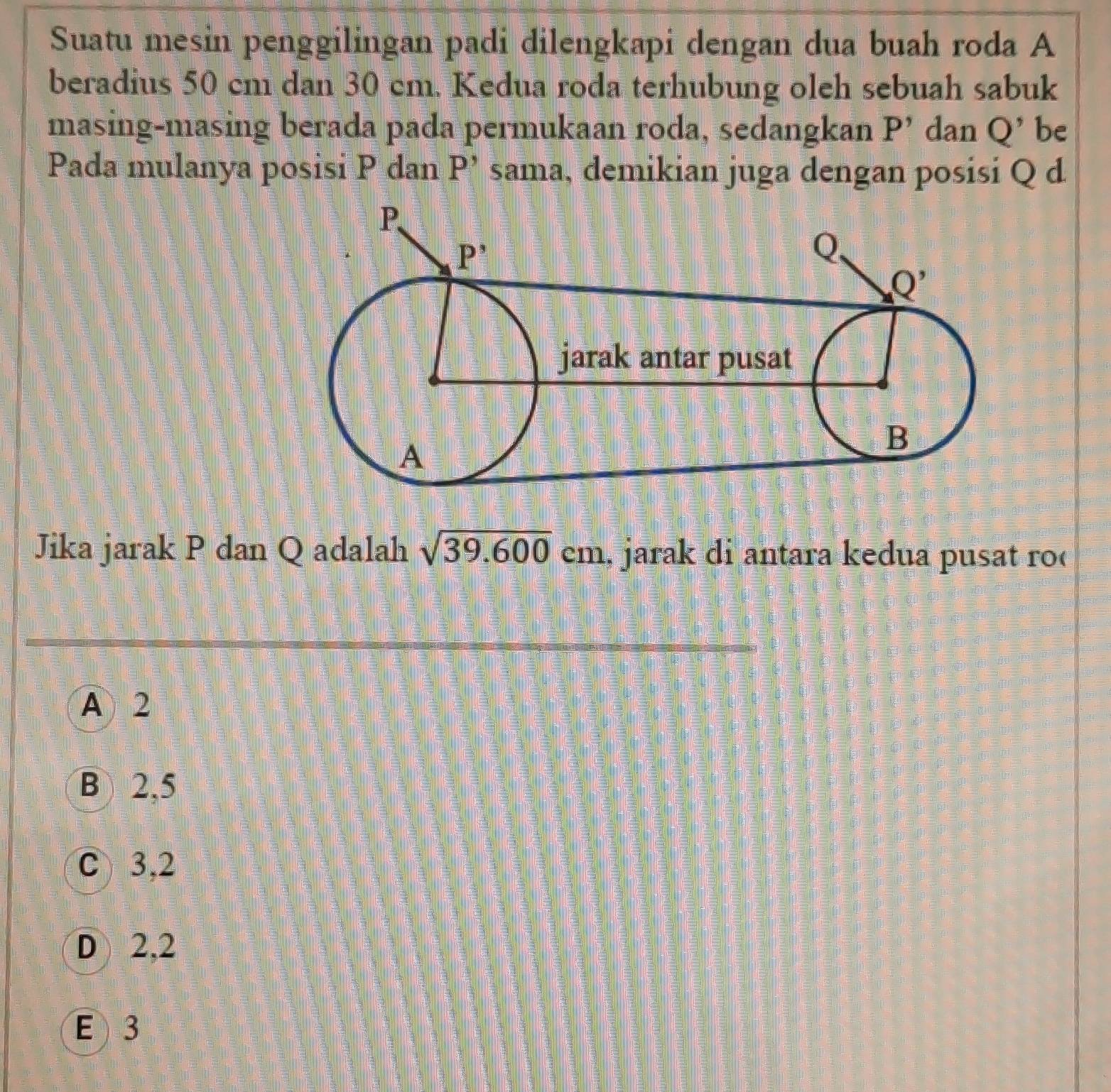 Suatu mesin penggilingan padi dilengkapi dengan dua buah roda A
beradius 50 cm dan 30 cm. Kedua roda terhubung oleh sebuah sabuk
masing-masing berada pada permukaan roda, sedangkan P' dan Q' be
Pada mulanya posisi P dan P' sama, demikian juga dengan posisi Q d
Jika jarak P dan Q adalah sqrt(39.600)cm jarak di antara kedua pusat ro
A 2
B 2,5
C 3,2
D 2,2
E 3