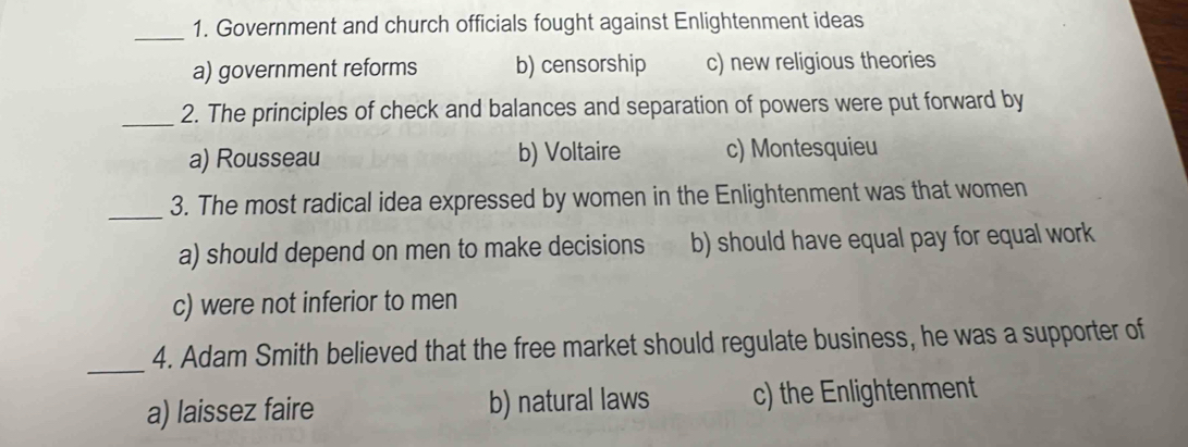 Government and church officials fought against Enlightenment ideas
a) government reforms b) censorship c) new religious theories
_2. The principles of check and balances and separation of powers were put forward by
a) Rousseau b) Voltaire c) Montesquieu
_3. The most radical idea expressed by women in the Enlightenment was that women
a) should depend on men to make decisions b) should have equal pay for equal work
c) were not inferior to men
_
4. Adam Smith believed that the free market should regulate business, he was a supporter of
a) laissez faire b) natural laws c) the Enlightenment