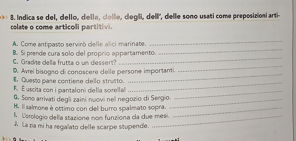 Indica se del, dello, della, delle, degli, dell’, delle sono usati come preposizioni arti- 
colate o come articoli partitivi. 
A. Come antipasto servirò delle alici marinate. 
_ 
_ 
B. Si prende cura solo del proprio appartamento. 
_ 
_ 
C. Gradite della frutta o un dessert? 
_ 
D. Avrei bisogno di conoscere delle persone importanti. 
_ 
E. Questo pane contiene dello strutto. 
F. É uscita con i pantaloni della sorella!_ 
G. Sono arrivati degli zaini nuovi nel negozio di Sergio._ 
H. Il salmone è ottimo con del burro spalmato sopra._ 
I. Lorologio della stazione non funziona da due mesi. 
J. La zia mi ha regalato delle scarpe stupende.