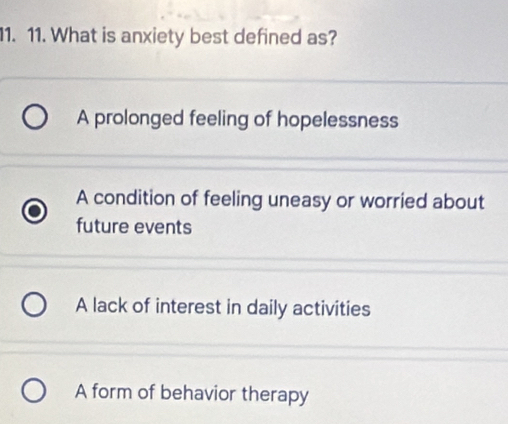 What is anxiety best defined as?
A prolonged feeling of hopelessness
A condition of feeling uneasy or worried about
future events
A lack of interest in daily activities
A form of behavior therapy