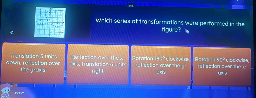 Which series of transformations were performed in the
figure?
Translation 5 units Reflection over the x - Rotation 180° clockwise, Rotation 90° clockwise,
down, reflection over axis, translation 6 units reflection over the y- reflection over the X-
the y-axis right axis
axis
Jada**