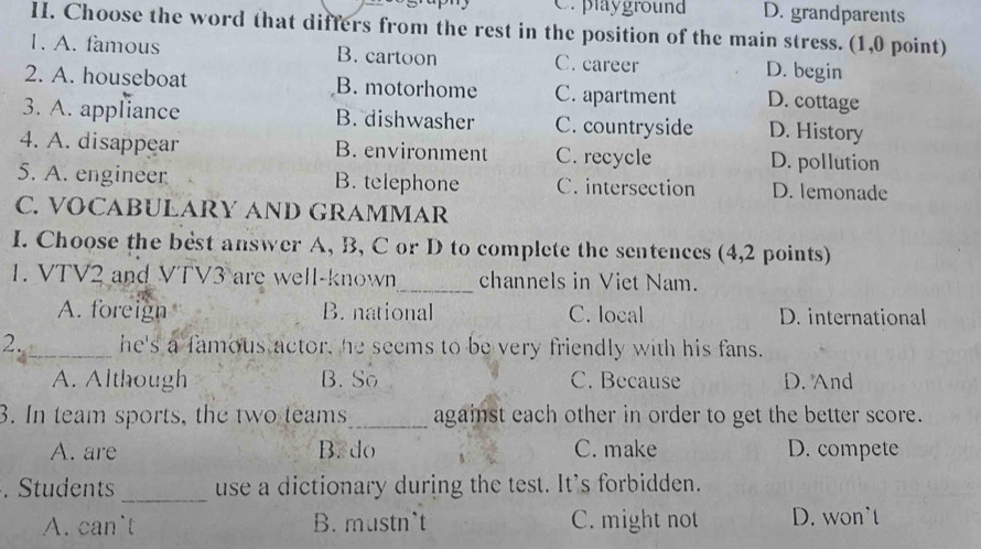 C. playground D. grandparents
II. Choose the word that differs from the rest in the position of the main stress. (1,0 point)
1. A. famous B. cartoon C. career D. begin
2. A. houseboat B. motorhome C. apartment D. cottage
3. A. appliance B. dishwasher C. countryside D. History
4. A. disappear B. environment C. recycle D. pollution
5. A. engineer B. telephone C. intersection D. lemonade
C. VOCABULARY AND GRAMMAR
I. Choose the best answer A, B, C or D to complete the sentences (4,2 points)
1. VTV2 and VTV3 are well-known_ channels in Viet Nam.
A. foreign B. national C. local D. international
2._ he's a famous actor, he seems to be very friendly with his fans.
A. Although B. So C. Because D. And
3. In team sports, the two teams_ against each other in order to get the better score.
A. are B. do C. make D. compete
. Students _use a dictionary during the test. It's forbidden.
A. can`t B. mustn’t C. might not D. won`t