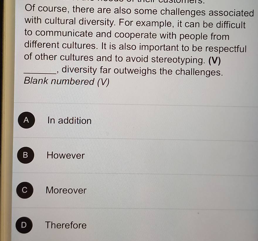 omers.
Of course, there are also some challenges associated
with cultural diversity. For example, it can be difficult
to communicate and cooperate with people from
different cultures. It is also important to be respectful
of other cultures and to avoid stereotyping. (V)
_, diversity far outweighs the challenges.
Blank numbered (V)
A In addition
B However
C Moreover
D Therefore