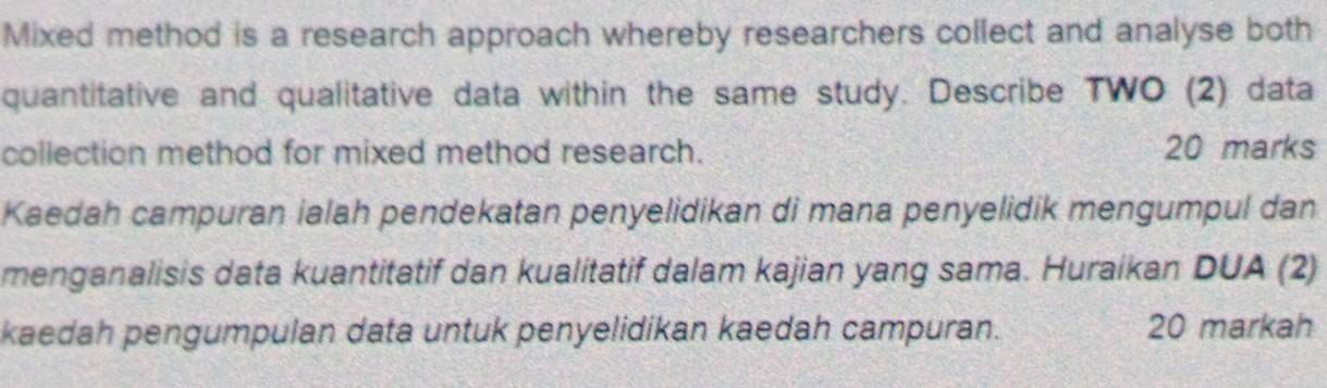 Mixed method is a research approach whereby researchers collect and analyse both 
quantitative and qualitative data within the same study. Describe TWO (2) data 
collection method for mixed method research. 20 marks 
Kaedah campuran ialah pendekatan penyelidikan di mana penyelidik mengumpul dan 
menganalisis data kuantitatif dan kualitatif dalam kajian yang sama. Huraikan DUA (2) 
kaedah pengumpulan data untuk penyelidikan kaedah campuran. 20 markah