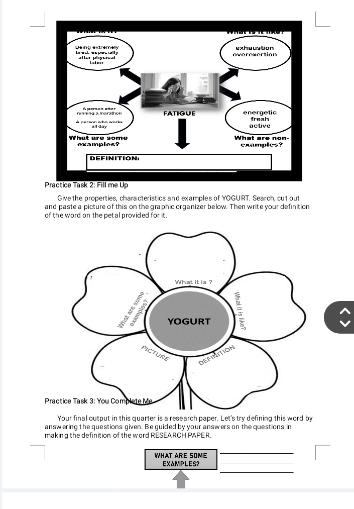 Practice Task 2: Fill me Up 
Give the properties, characteristics and examples of YOGURT. Search, cut out 
and paste a picture of this on the graphic organizer below. Then write your definition 
of the word on the petal provided for it. 
Your final output in this quarter is a research paper. Let's try defining this word by 
answering the questions given. Be guided by your answers on the questions in 
making the definition of the word RESEARCH PAPER. 
WHAT ARE SOME 
_ 
_ 
EXAMPLES?_