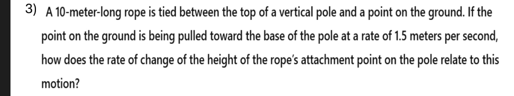 A 10-meter -long rope is tied between the top of a vertical pole and a point on the ground. If the 
point on the ground is being pulled toward the base of the pole at a rate of 1.5 meters per second, 
how does the rate of change of the height of the rope’s attachment point on the pole relate to this 
motion?