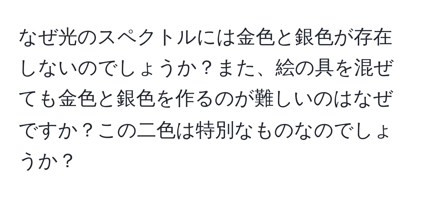 なぜ光のスペクトルには金色と銀色が存在しないのでしょうか？また、絵の具を混ぜても金色と銀色を作るのが難しいのはなぜですか？この二色は特別なものなのでしょうか？