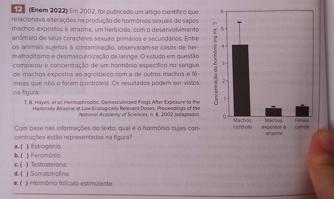 (Enem 2022) Em 2002, foi publicado um artigo científico que
relacionava alterações na produção de hormônios sexuais de sapos
machos expostos à atrazina, um herbicida, com o desenvolvimento
anômalo de seus caracteres sexuais primários e secundários. Entre
os animais sujeitos à contaminação, observaram-se casos de her-
mafroditismo e desmasculinização da laringe. O estudo em questão
comparou a concentração de um hormônio específico no sangue
de machos expostos ao agrotóxico com a de outros machos e fê-
meas que não o foram (controles). Os resultados podem ser vistos
na figura.
T. B. Hayes. et σ/. Hermaphroditic, Demasculinized Frogs After Exposure to the
Herbicide Atrazine at Low Ecologically Relevant Doses. Proceedings of the
National Academy of Sciences, n. 8, 2002 (adaptado). 
Com base nas informações do texto, qual é o hormônio cujas con- 
centrações estão representadas na figura?
a. ( ) Estrogênio.
b. ( ) Feromônio.
c. ( ) Testosterona.
d. ( ) Somatotrofina.
e. ( ) Hormônio folículo estimulante.
_