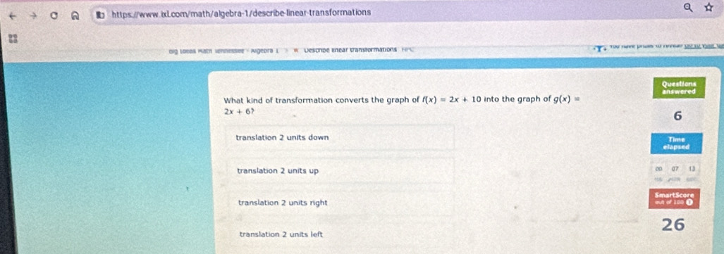 Dig Loeal Math vennessee - Aigeora L Descroe lnear transformations
Questions
What kind of transformation converts the graph of f(x)=2x+10 into the graph of g(x)= answered
2x+6
6
translation 2 units down Time
elapsed
translation 2 units up
00 a7 13
SmartScore
translation 2 units right out of 100 0
26
translation 2 units left