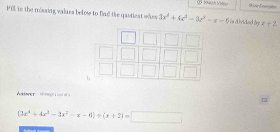 Watch Vídeo Shve Exmples
Fill in the missing values below to find the quotient when 3x^4+4x^3-3x^2-x-6 is divided by x+2. 
Answer Altsmpt 1 out of 2
(3x^4+4x^3-3x^2-x-6)/ (x+2)=□