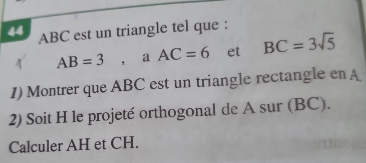 44 ABC est un triangle tel que :
AB=3. ₹a AC=6 et BC=3sqrt(5)
1) Montrer que ABC est un triangle rectangle en A. 
2) Soit H le projeté orthogonal de A sur (BC). 
Calculer AH et CH.