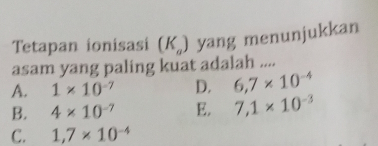 Tetapan ionisasi (K_a) yang menunjukkan
asam yang paling kuat adalah ....
A. 1* 10^(-7) D. 6,7* 10^(-4)
B. 4* 10^(-7) E. 7,1* 10^(-3)
C. 1,7* 10^(-4)