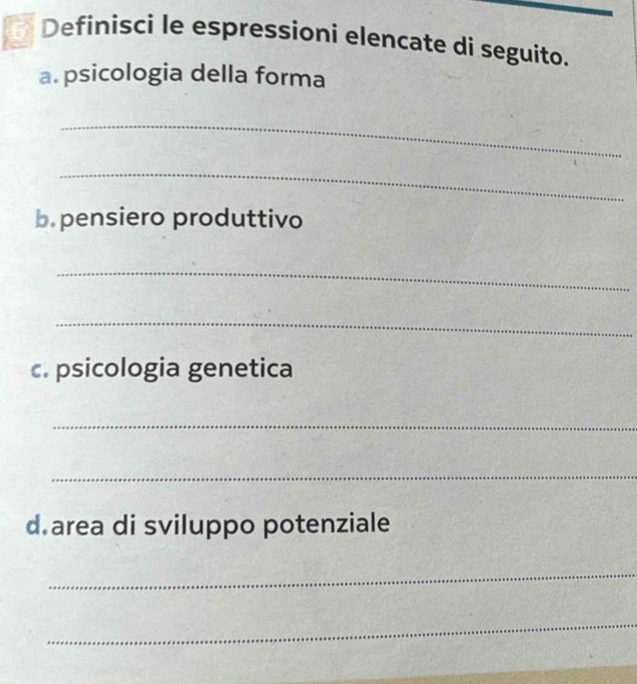 Definisci le espressioni elencate di seguito. 
a. psicologia della forma 
_ 
_ 
b. pensiero produttivo 
_ 
_ 
c. psicologia genetica 
_ 
_ 
d area di sviluppo potenziale 
_ 
_