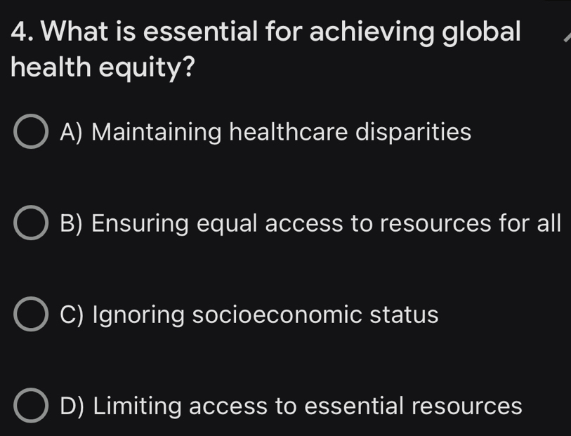 What is essential for achieving global
health equity?
A) Maintaining healthcare disparities
B) Ensuring equal access to resources for all
C) Ignoring socioeconomic status
D) Limiting access to essential resources