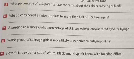 Objéctive tone 
What percentage of U.S. parents have concerns about their children being bullied? 
_ 
What is considered a major problem by more than half of U.S. teenagers? 
_ 
According to a survey, what percentage of U.S. teens have encountered cyberbullying? 
_ 
Which group of teenage girls is more likely to experience bullying online? 
_ 
How do the experiences of White, Black, and Hispanic teens with bullying differ?